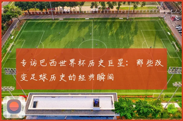 专访巴西世界杯历史巨星：那些改变足球历史的经典瞬间