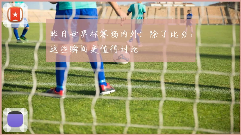 昨日世界杯赛场内外：除了比分，这些瞬间更值得讨论