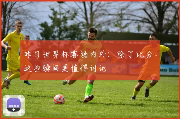 昨日世界杯赛场内外：除了比分，这些瞬间更值得讨论