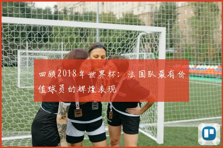 回顾2018年世界杯：法国队最有价值球员的辉煌表现