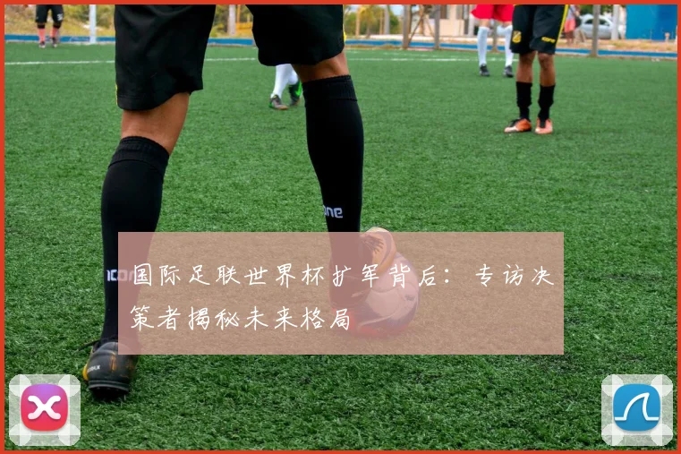 国际足联世界杯扩军背后：专访决策者揭秘未来格局