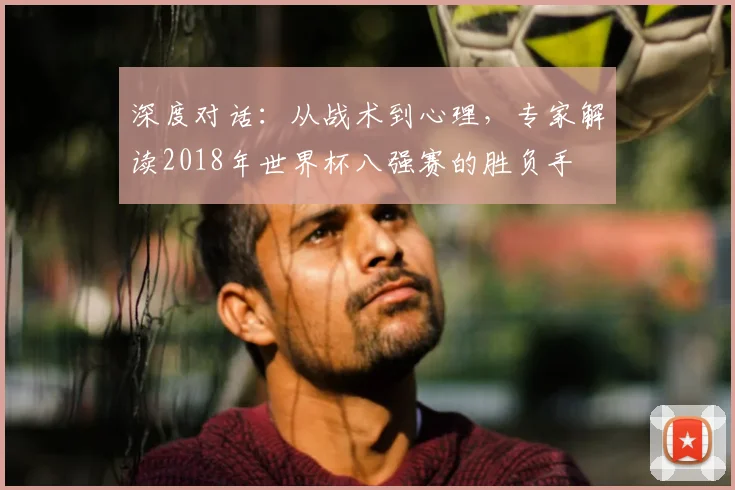 深度对话:从战术到心理,专家解读2018年世界杯八强赛的胜负手