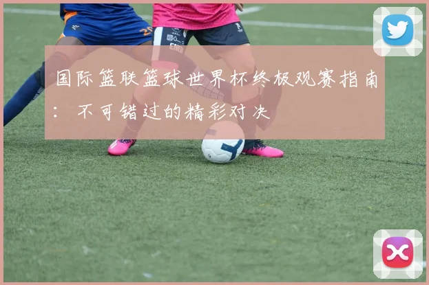 国际篮联篮球世界杯终极观赛指南：不可错过的精彩对决