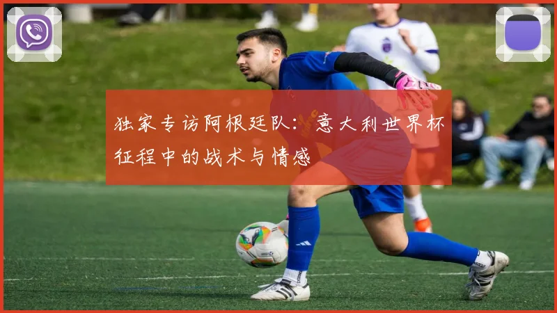 独家专访阿根廷队：意大利世界杯征程中的战术与情感