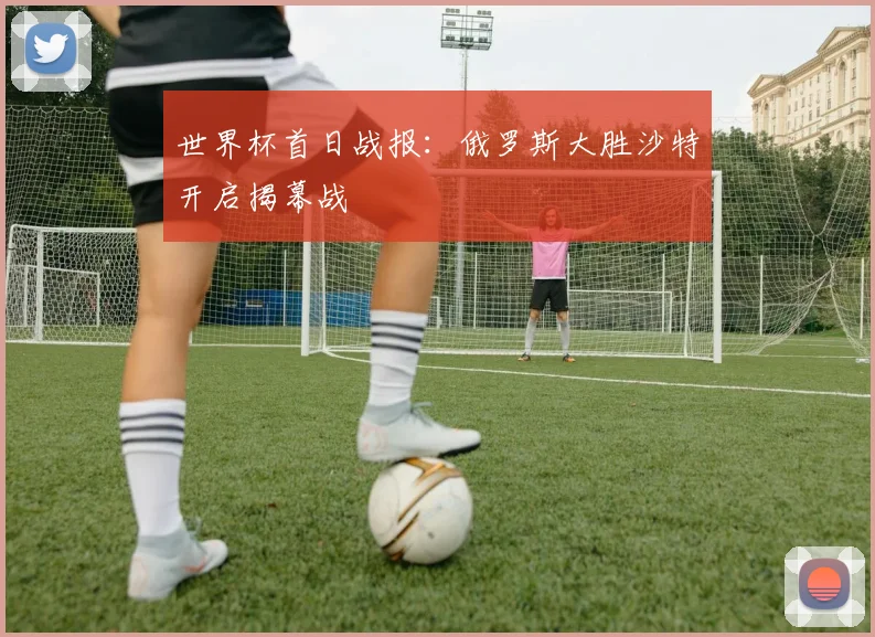 世界杯首日战报:俄罗斯大胜沙特开启揭幕战