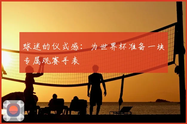 球迷的仪式感:为世界杯准备一块专属观赛手表