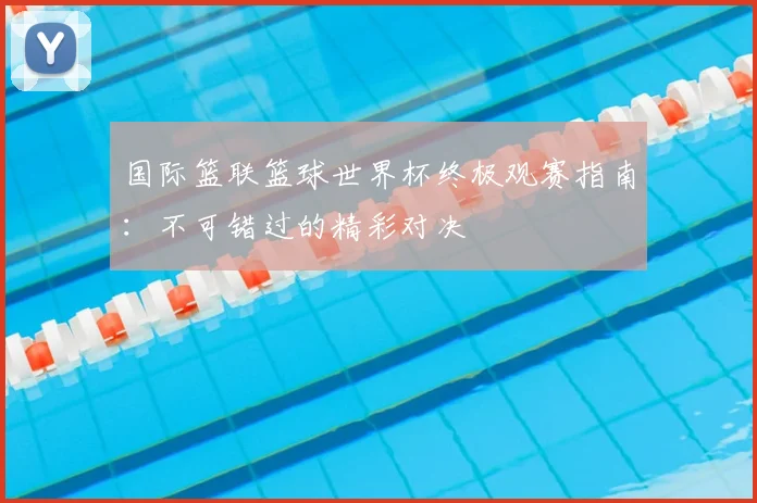 国际篮联篮球世界杯终极观赛指南：不可错过的精彩对决