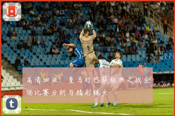高清回放:皇马对巴萨经典之战全场比赛分析与精彩镜头