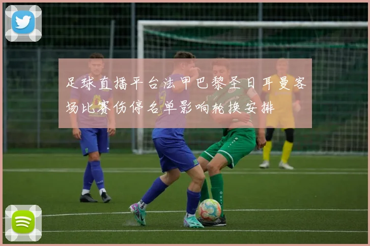 足球直播平台法甲巴黎圣日耳曼客场比赛伤停名单影响轮换安排