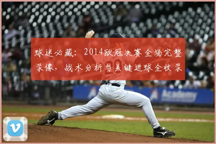 球迷必藏：2014欧冠决赛全场完整录像，战术分析与关键进球全收录