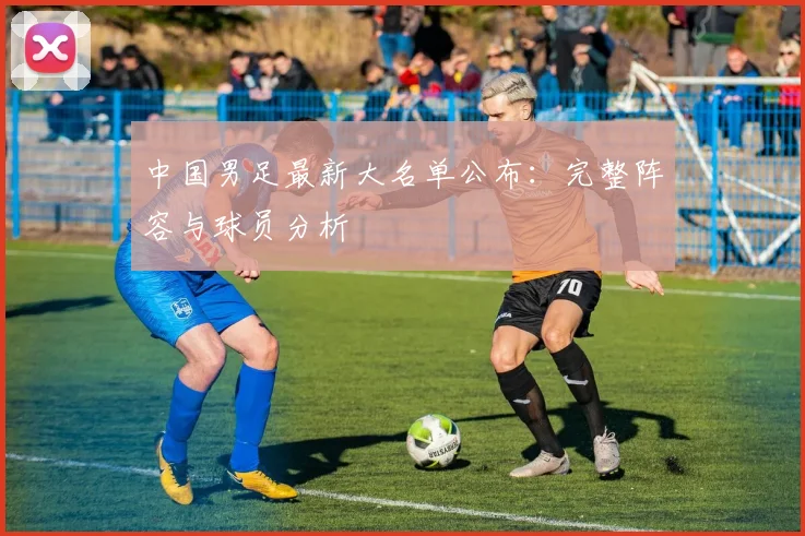 中国男足最新大名单公布：完整阵容与球员分析